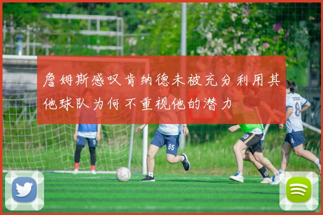 詹姆斯感叹肯纳德未被充分利用其他球队为何不重视他的潜力
