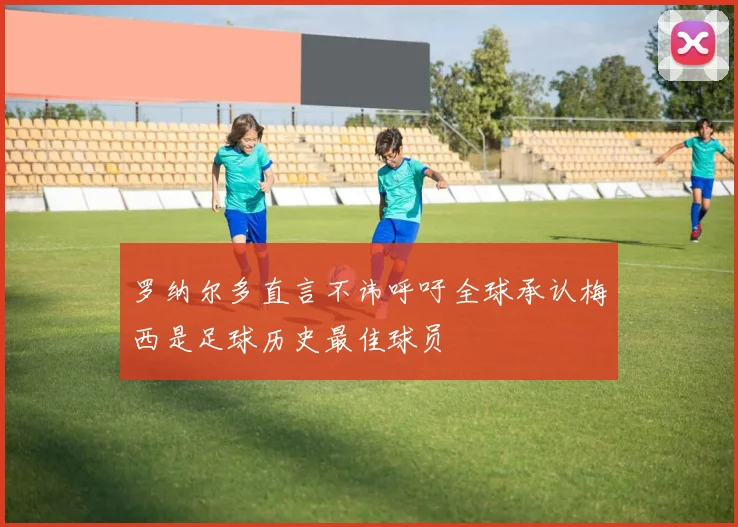 罗纳尔多直言不讳呼吁全球承认梅西是足球历史最佳球员