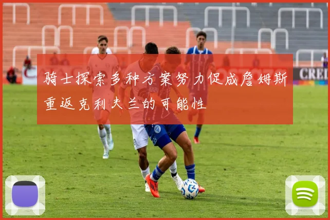 骑士探索多种方案努力促成詹姆斯重返克利夫兰的可能性