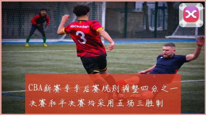 CBA新赛季季后赛规则调整四分之一决赛和半决赛均采用五场三胜制
