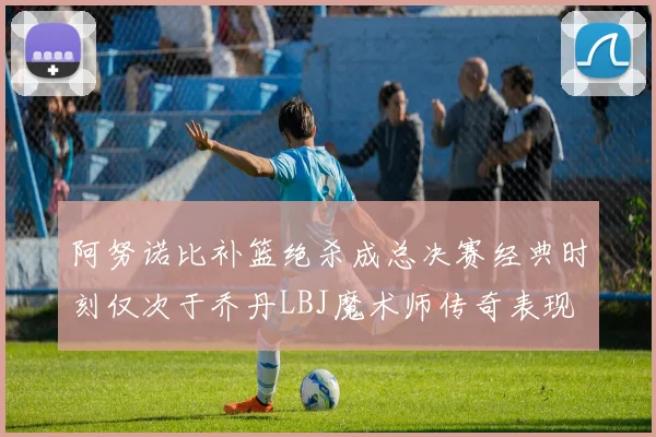 阿努诺比补篮绝杀成总决赛经典时刻仅次于乔丹LBJ魔术师传奇表现