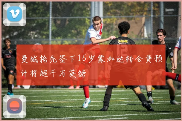 曼城抢先签下16岁蒙加达转会费预计将超千万英镑