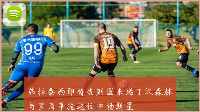 弗拉泰西即将告别国米诺丁汉森林与罗马争抢这位中场新星