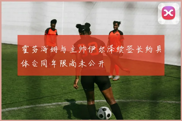 霍芬海姆与主帅伊尔泽续签长约具体合同年限尚未公开
