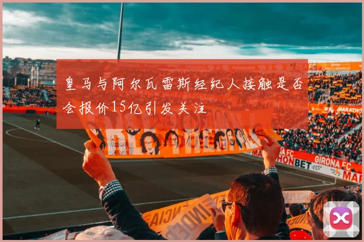 皇马与阿尔瓦雷斯经纪人接触是否会报价15亿引发关注