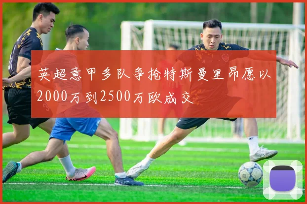 英超意甲多队争抢特斯曼里昂愿以2000万到2500万欧成交