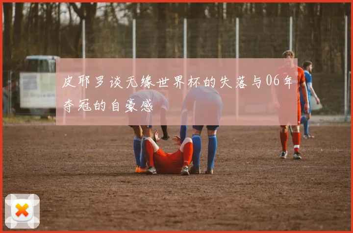 皮耶罗谈无缘世界杯的失落与06年夺冠的自豪感