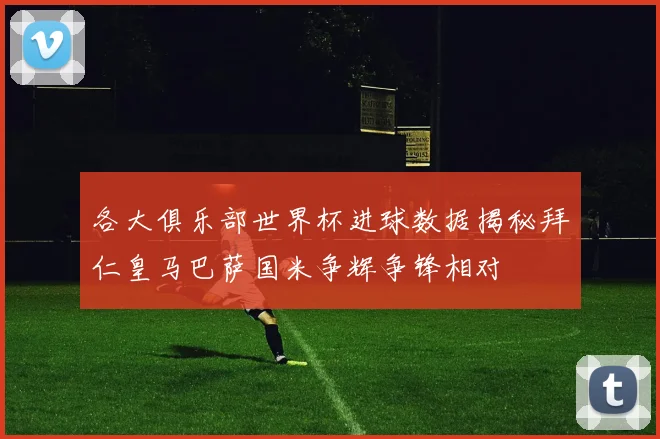 各大俱乐部世界杯进球数据揭秘拜仁皇马巴萨国米争辉争锋相对