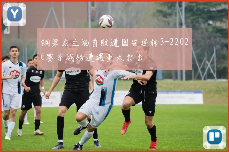 铜梁龙主场首败遭国安逆转3-22026赛季战绩遭遇重大打击